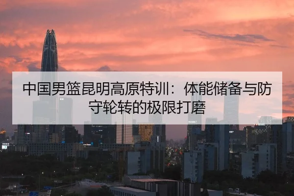 中国男篮昆明高原特训：体能储备与防守轮转的极限打磨
