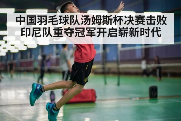 中国羽毛球队汤姆斯杯决赛击败印尼队重夺冠军开启崭新时代